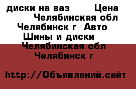 диски на ваз 15R › Цена ­ 8 500 - Челябинская обл., Челябинск г. Авто » Шины и диски   . Челябинская обл.,Челябинск г.